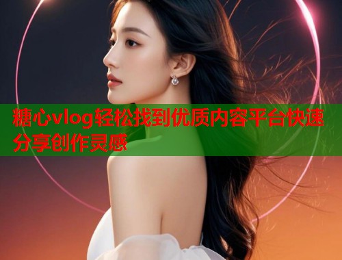 糖心vlog轻松找到优质内容平台快速分享创作灵感