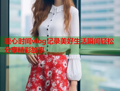 糖心时间vlog记录美好生活瞬间轻松分享精彩故事