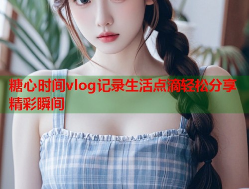 糖心时间vlog记录生活点滴轻松分享精彩瞬间
