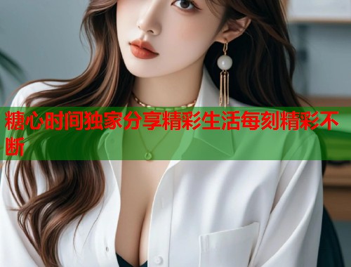 糖心时间独家分享精彩生活每刻精彩不断