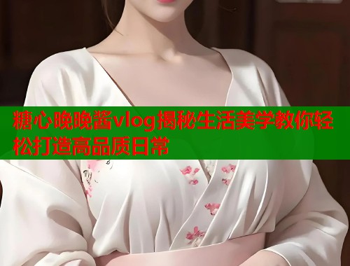 糖心晚晚酱vlog揭秘生活美学教你轻松打造高品质日常