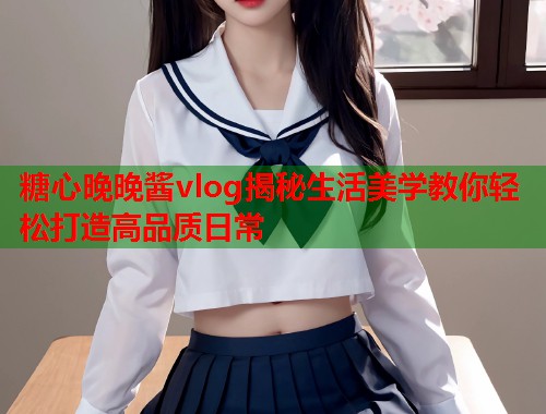 糖心晚晚酱vlog揭秘生活美学教你轻松打造高品质日常