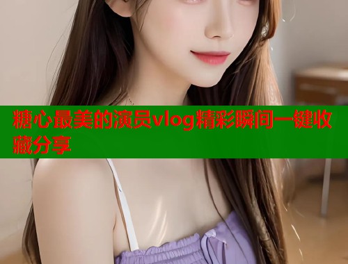 糖心最美的演员vlog精彩瞬间一键收藏分享