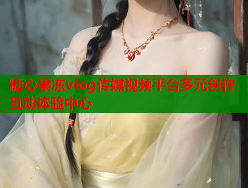 糖心果冻vlog传媒视频平台多元创作互动体验中心