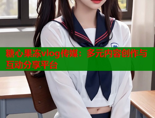 糖心果冻vlog传媒：多元内容创作与互动分享平台