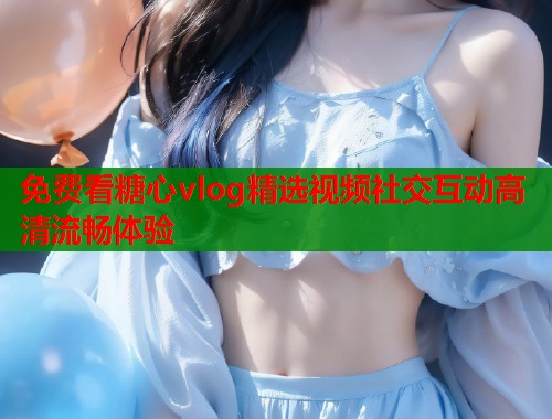 免费看糖心vlog精选视频社交互动高清流畅体验