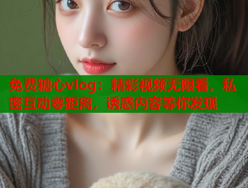 免费糖心vlog：精彩视频无限看，私密互动零距离，诱惑内容等你发现