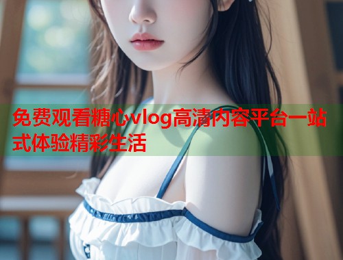 免费观看糖心vlog高清内容平台一站式体验精彩生活