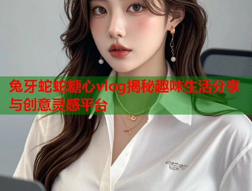 兔牙蛇蛇糖心vlog揭秘趣味生活分享与创意灵感平台