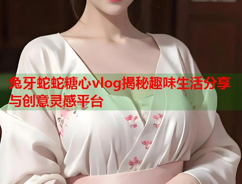 兔牙蛇蛇糖心vlog揭秘趣味生活分享与创意灵感平台