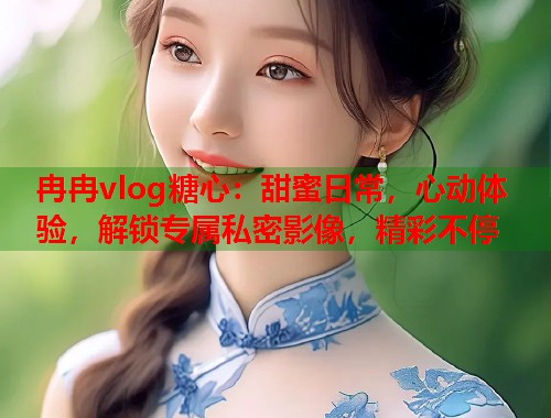 冉冉vlog糖心：甜蜜日常，心动体验，解锁专属私密影像，精彩不停