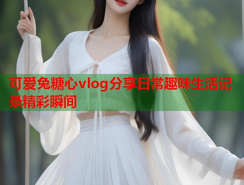 可爱兔糖心vlog分享日常趣味生活记录精彩瞬间