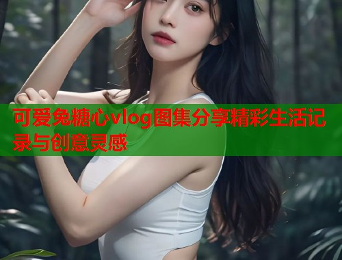 可爱兔糖心vlog图集分享精彩生活记录与创意灵感