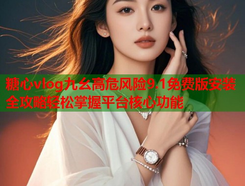 糖心vlog九幺高危风险9.1免费版安装全攻略轻松掌握平台核心功能