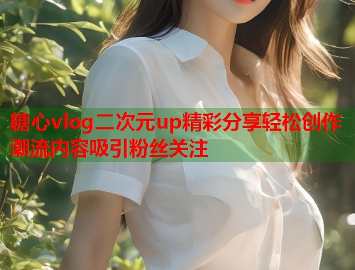 糖心vlog二次元up精彩分享轻松创作潮流内容吸引粉丝关注