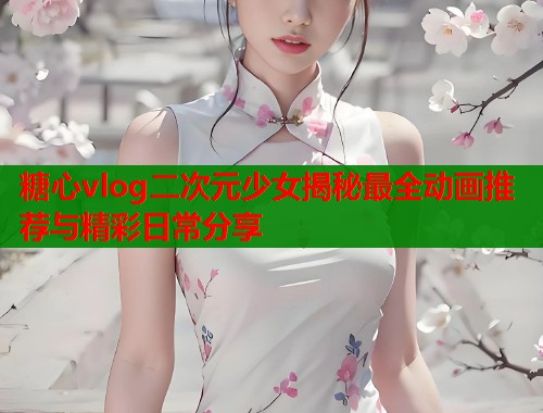 糖心vlog二次元少女揭秘最全动画推荐与精彩日常分享