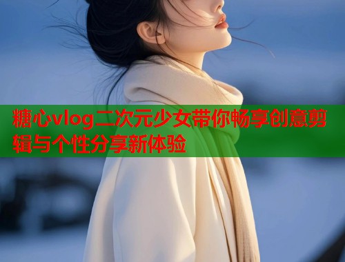 糖心vlog二次元少女带你畅享创意剪辑与个性分享新体验