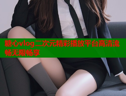 糖心vlog二次元精彩播放平台高清流畅无限畅享