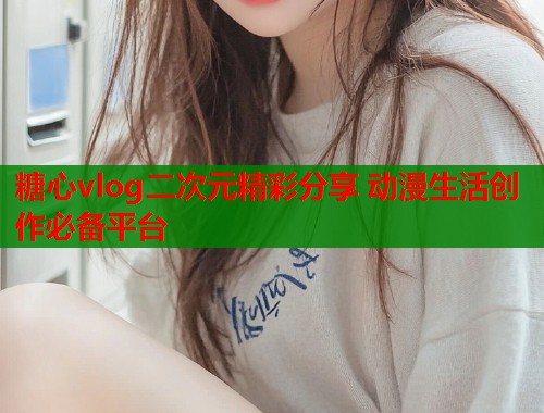 糖心vlog二次元精彩分享 动漫生活创作必备平台