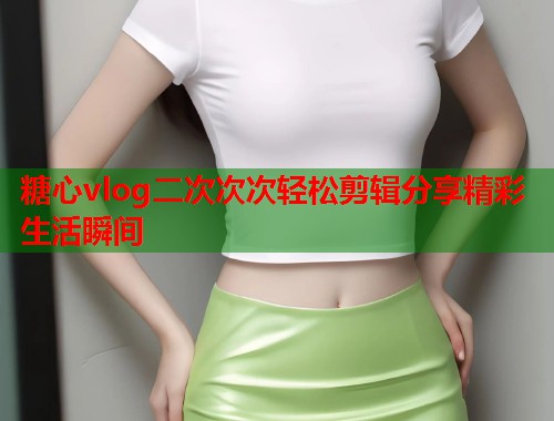 糖心vlog二次次次轻松剪辑分享精彩生活瞬间