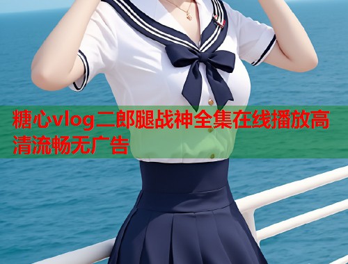 糖心vlog二郎腿战神全集在线播放高清流畅无广告