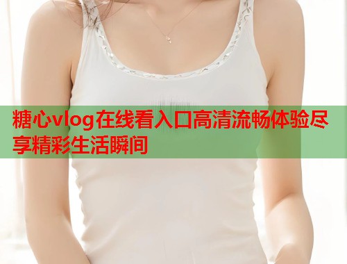 糖心vlog在线看入口高清流畅体验尽享精彩生活瞬间