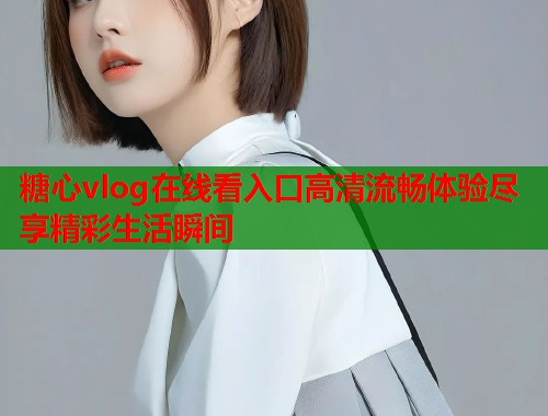 糖心vlog在线看入口高清流畅体验尽享精彩生活瞬间