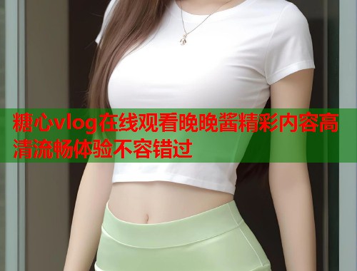 糖心vlog在线观看晚晚酱精彩内容高清流畅体验不容错过