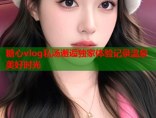 糖心vlog私汤邂逅独家体验记录温泉美好时光