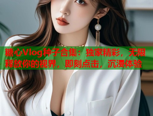糖心Vlog种子合集：独家精彩，无限释放你的视界，即刻点击，沉浸体验