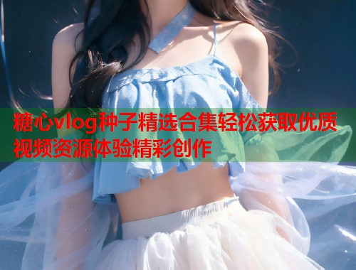 糖心vlog种子精选合集轻松获取优质视频资源体验精彩创作