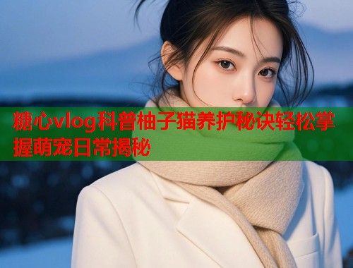 糖心vlog科普柚子猫养护秘诀轻松掌握萌宠日常揭秘