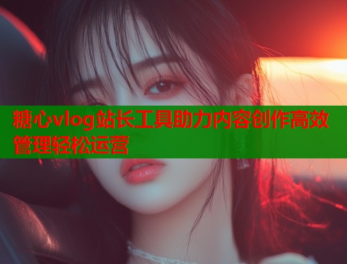 糖心vlog站长工具助力内容创作高效管理轻松运营