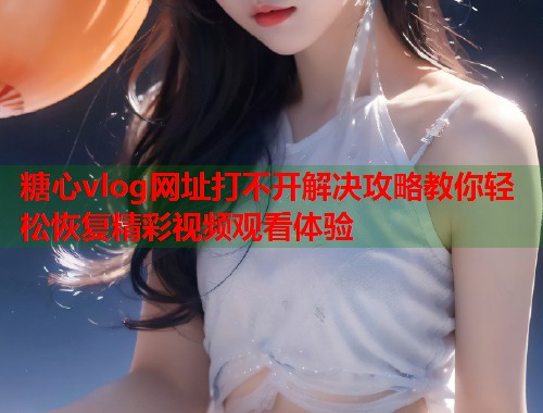 糖心vlog网址打不开解决攻略教你轻松恢复精彩视频观看体验