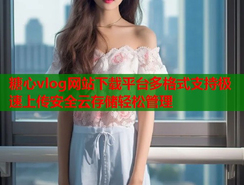糖心vlog网站下载平台多格式支持极速上传安全云存储轻松管理