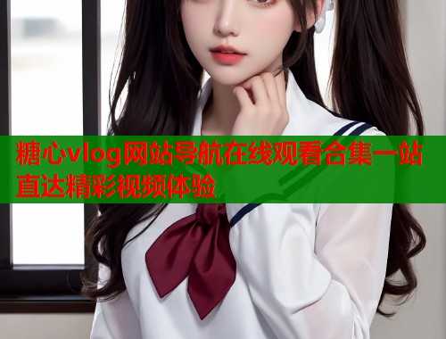 糖心vlog网站导航在线观看合集一站直达精彩视频体验