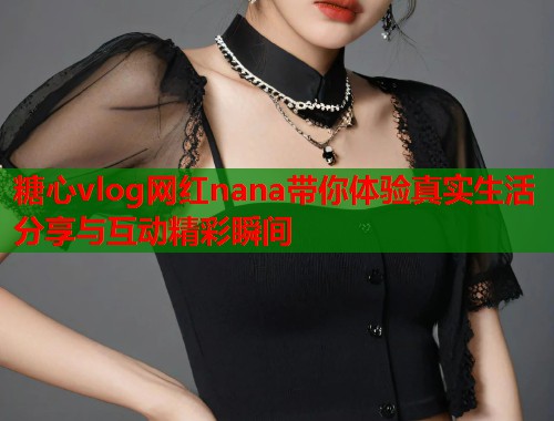 糖心vlog网红nana带你体验真实生活分享与互动精彩瞬间
