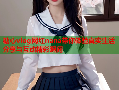 糖心vlog网红nana带你体验真实生活分享与互动精彩瞬间