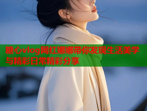糖心vlog网红娜娜带你发现生活美学与精彩日常精彩分享