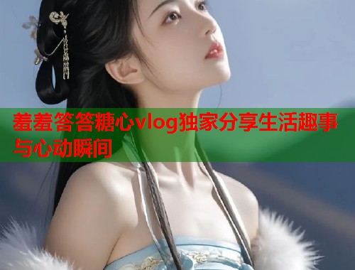 羞羞答答糖心vlog独家分享生活趣事与心动瞬间