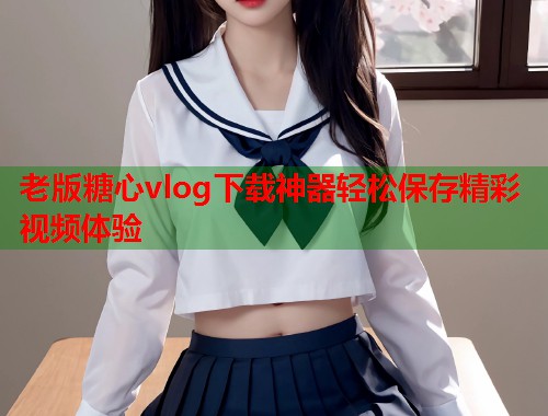 老版糖心vlog下载神器轻松保存精彩视频体验