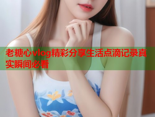 老糖心vlog精彩分享生活点滴记录真实瞬间必看