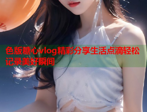 色版糖心vlog精彩分享生活点滴轻松记录美好瞬间