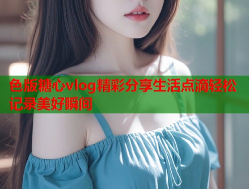 色版糖心vlog精彩分享生活点滴轻松记录美好瞬间