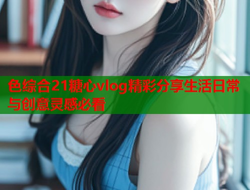 色综合21糖心vlog精彩分享生活日常与创意灵感必看