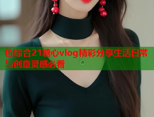 色综合21糖心vlog精彩分享生活日常与创意灵感必看