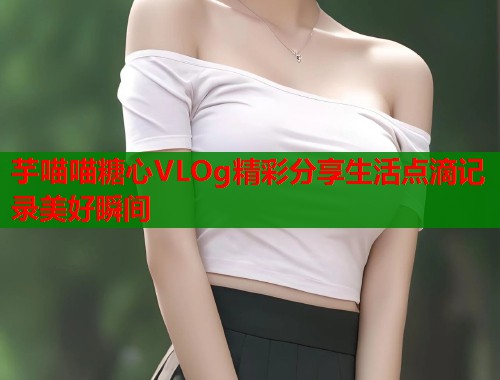 芋喵喵糖心VLOg精彩分享生活点滴记录美好瞬间
