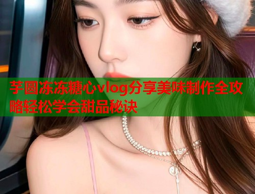 芋圆冻冻糖心vlog分享美味制作全攻略轻松学会甜品秘诀