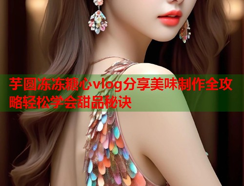 芋圆冻冻糖心vlog分享美味制作全攻略轻松学会甜品秘诀