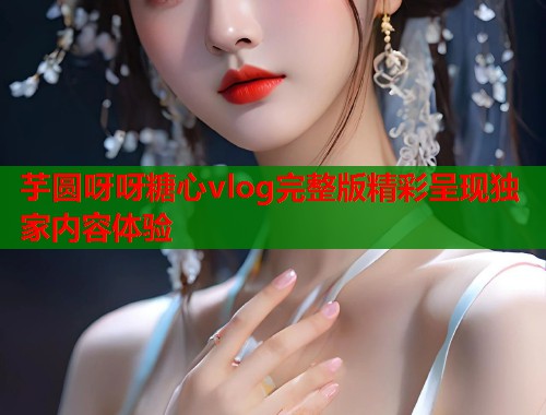 芋圆呀呀糖心vlog完整版精彩呈现独家内容体验